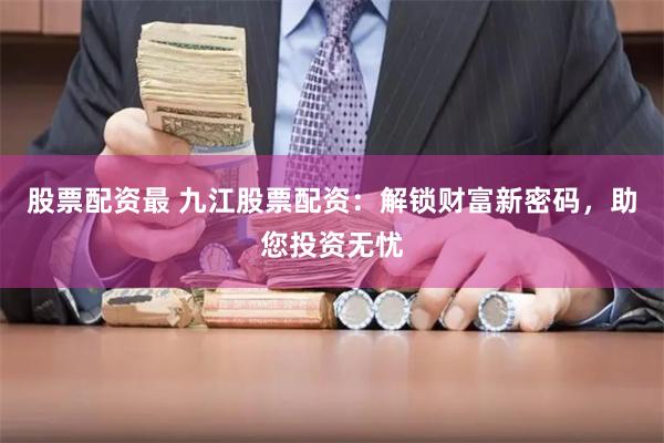 股票配资最 九江股票配资：解锁财富新密码，助您投资无忧