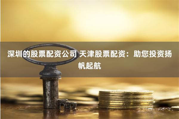 深圳的股票配资公司 天津股票配资：助您投资扬帆起航