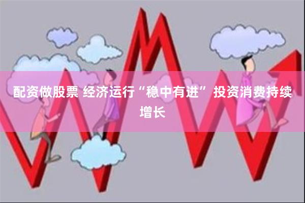 配资做股票 经济运行“稳中有进” 投资消费持续增长