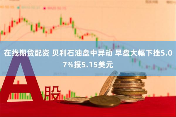 在线期货配资 贝利石油盘中异动 早盘大幅下挫5.07%报5.15美元