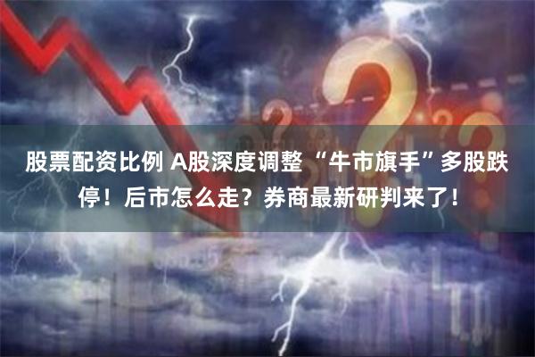 股票配资比例 A股深度调整 “牛市旗手”多股跌停！后市怎么走？券商最新研判来了！