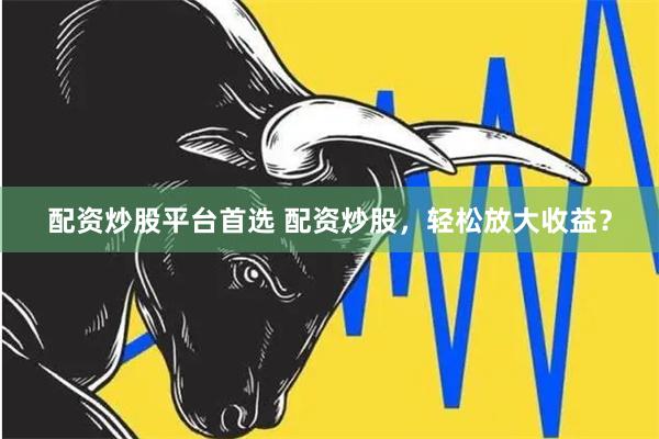 配资炒股平台首选 配资炒股，轻松放大收益？