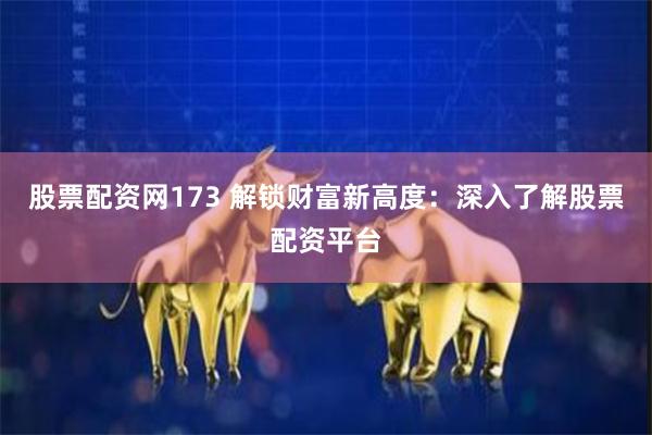 股票配资网173 解锁财富新高度：深入了解股票配资平台