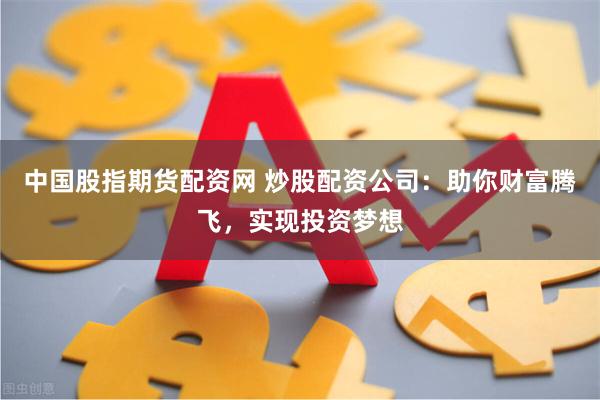 中国股指期货配资网 炒股配资公司：助你财富腾飞，实现投资梦想