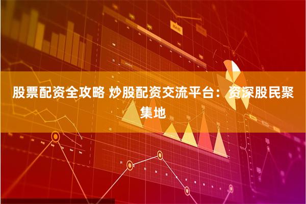 股票配资全攻略 炒股配资交流平台：资深股民聚集地