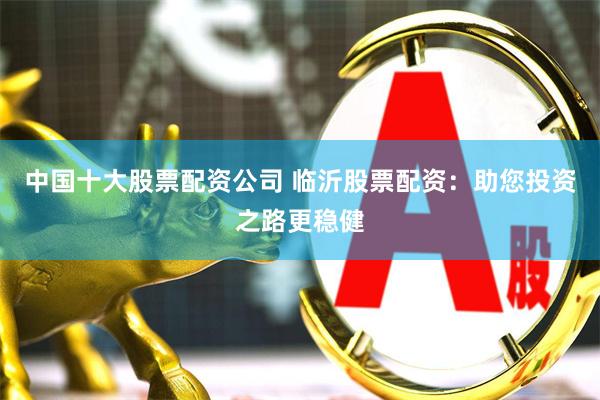 中国十大股票配资公司 临沂股票配资：助您投资之路更稳健