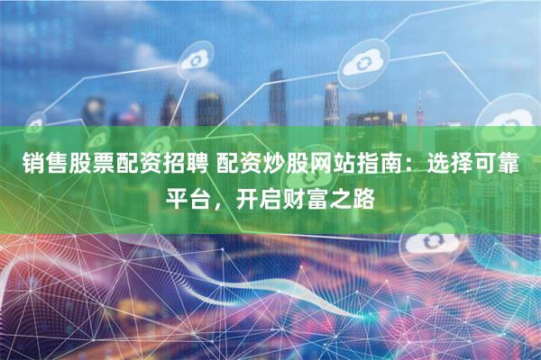 销售股票配资招聘 配资炒股网站指南：选择可靠平台，开启财富之路