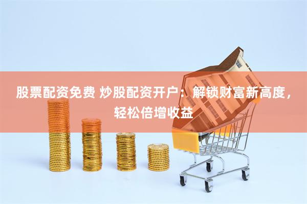 股票配资免费 炒股配资开户：解锁财富新高度，轻松倍增收益