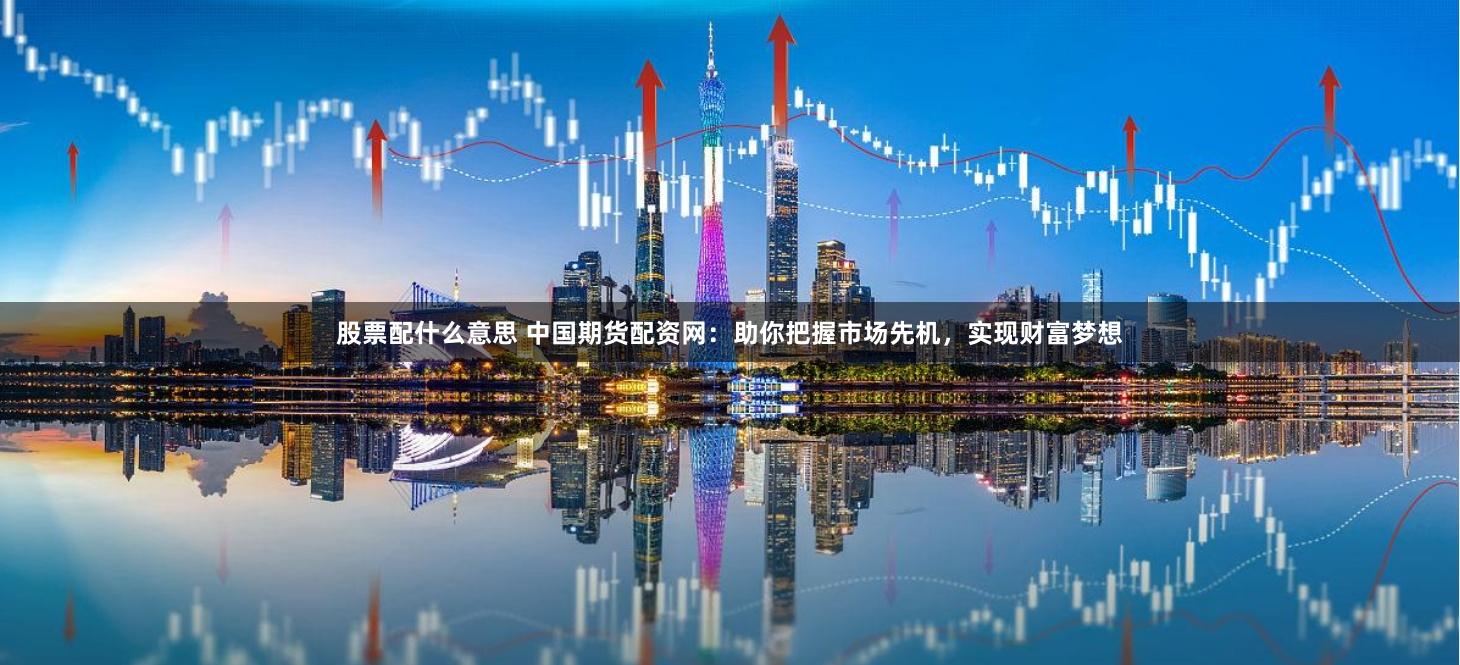 股票配什么意思 中国期货配资网：助你把握市场先机，实现财富梦想