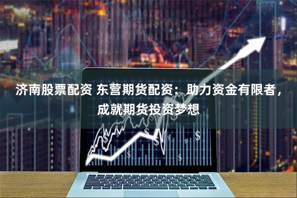 济南股票配资 东营期货配资：助力资金有限者，成就期货投资梦想