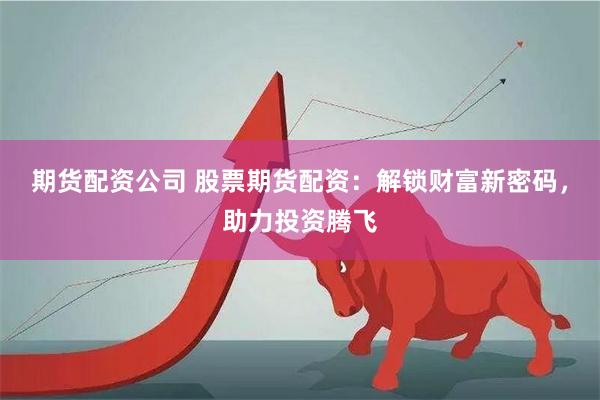 期货配资公司 股票期货配资：解锁财富新密码，助力投资腾飞