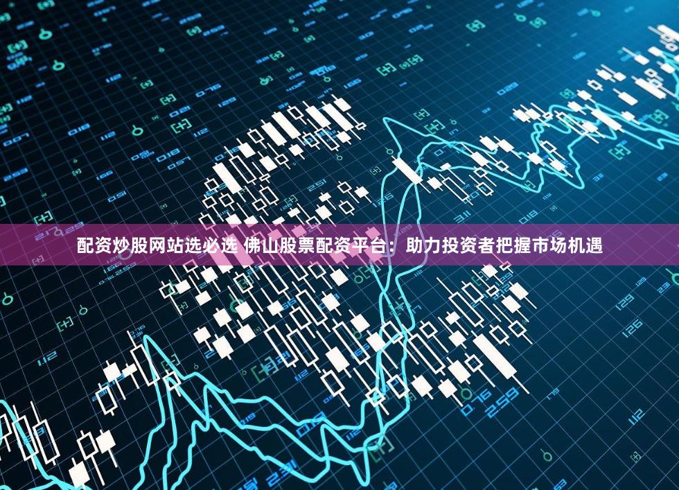 配资炒股网站选必选 佛山股票配资平台：助力投资者把握市场机遇