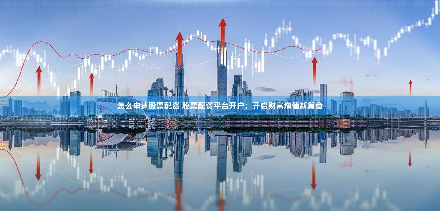 怎么申请股票配资 股票配资平台开户：开启财富增值新篇章
