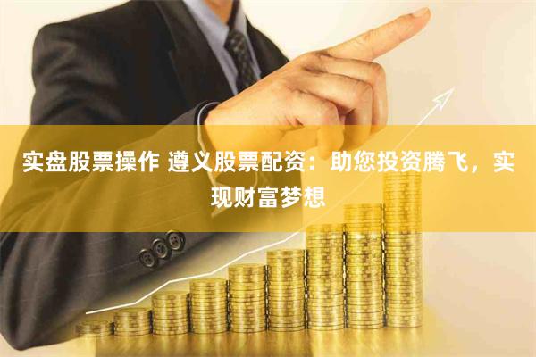 实盘股票操作 遵义股票配资：助您投资腾飞，实现财富梦想