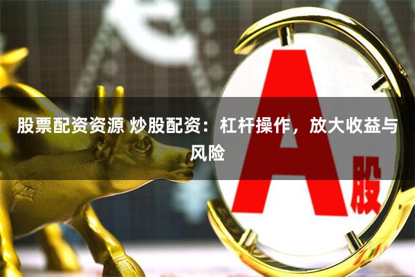 股票配资资源 炒股配资：杠杆操作，放大收益与风险